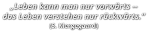 „Leben kann man nur vorwärts -- das Leben verstehen nur rückwärts.“ (S. Kiergegaard)