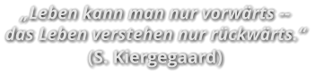 „Leben kann man nur vorwärts -- das Leben verstehen nur rückwärts.“ (S. Kiergegaard)